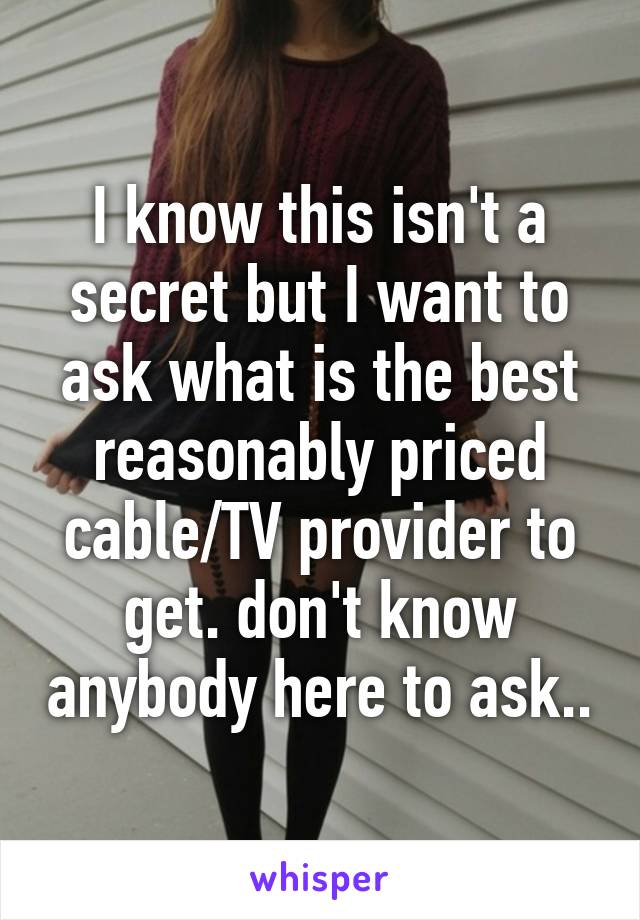 I know this isn't a secret but I want to ask what is the best reasonably priced cable/TV provider to get. don't know anybody here to ask..