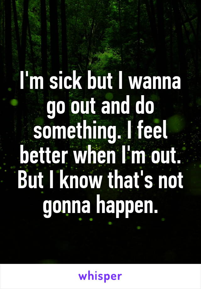 I'm sick but I wanna go out and do something. I feel better when I'm out. But I know that's not gonna happen.