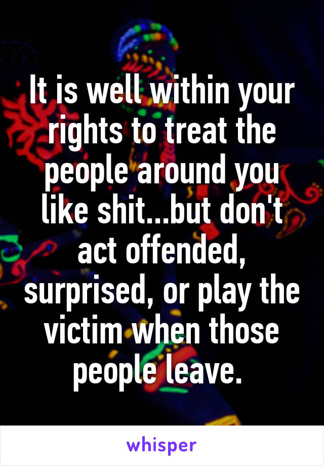 It is well within your rights to treat the people around you like shit...but don't act offended, surprised, or play the victim when those people leave. 