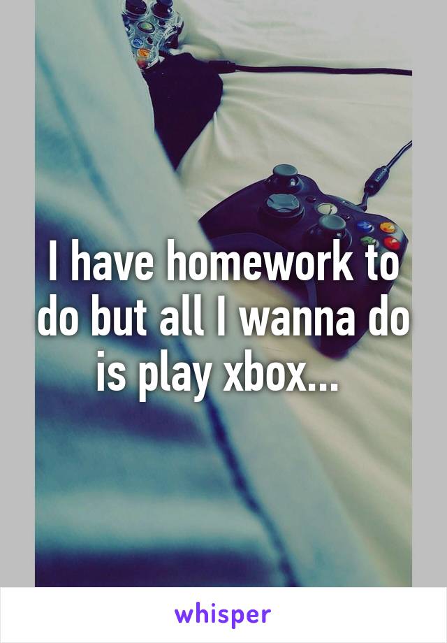 I have homework to do but all I wanna do is play xbox... 