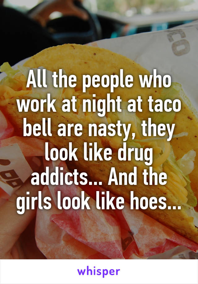 All the people who work at night at taco bell are nasty, they look like drug addicts... And the girls look like hoes...