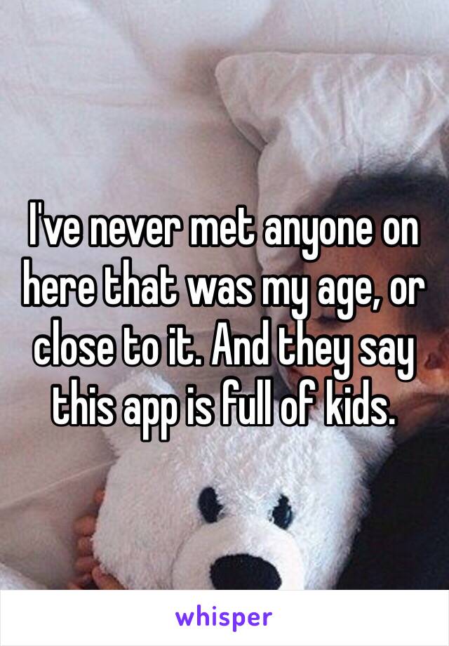 I've never met anyone on here that was my age, or close to it. And they say this app is full of kids. 