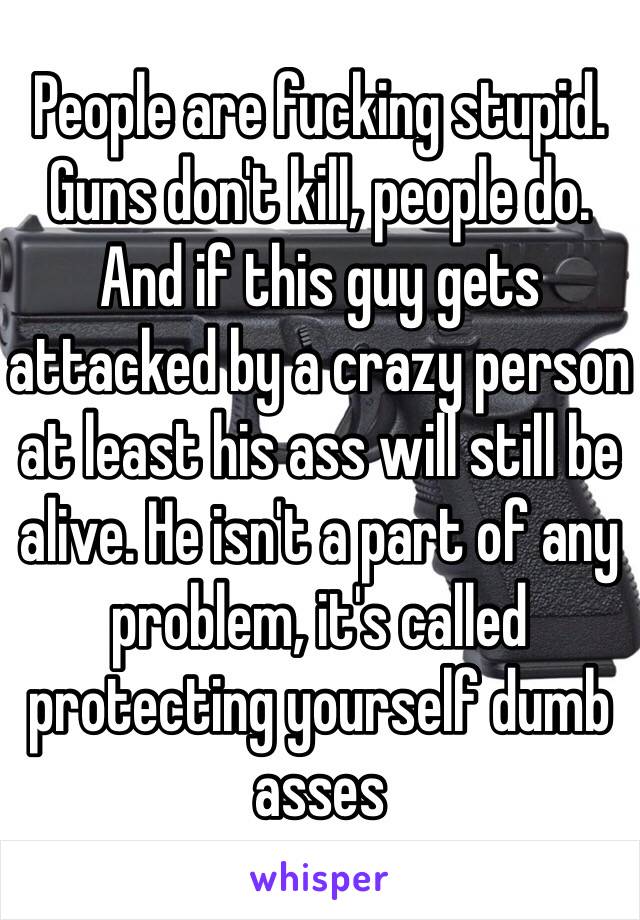 People are fucking stupid. Guns don't kill, people do. And if this guy gets attacked by a crazy person at least his ass will still be alive. He isn't a part of any problem, it's called protecting yourself dumb asses