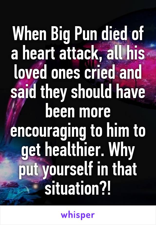 When Big Pun died of a heart attack, all his loved ones cried and said they should have been more encouraging to him to get healthier. Why put yourself in that situation?!