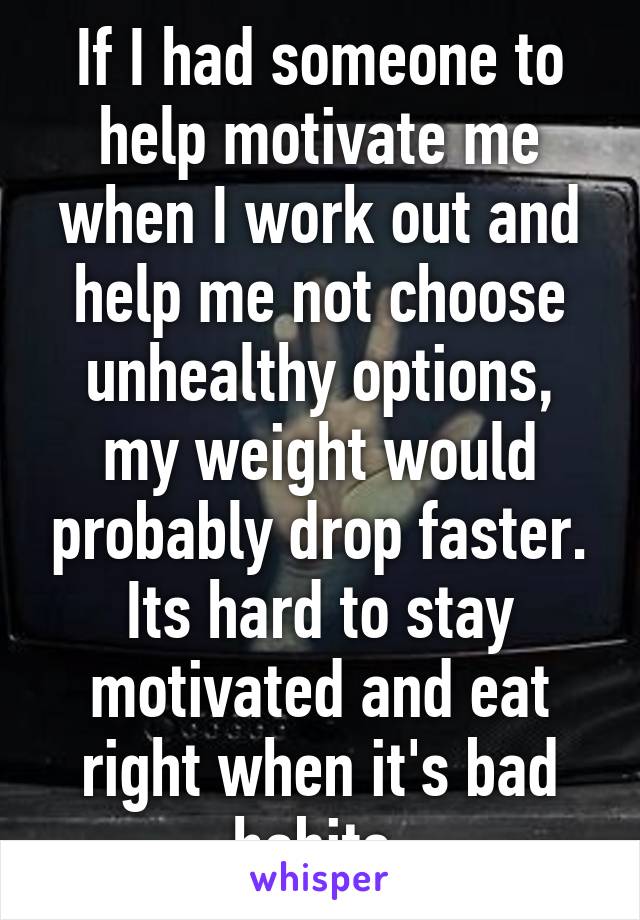 If I had someone to help motivate me when I work out and help me not choose unhealthy options, my weight would probably drop faster.
Its hard to stay motivated and eat right when it's bad habits.