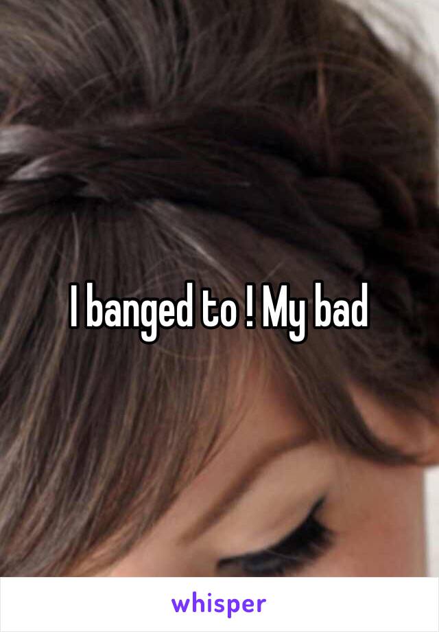 I banged to ! My bad 