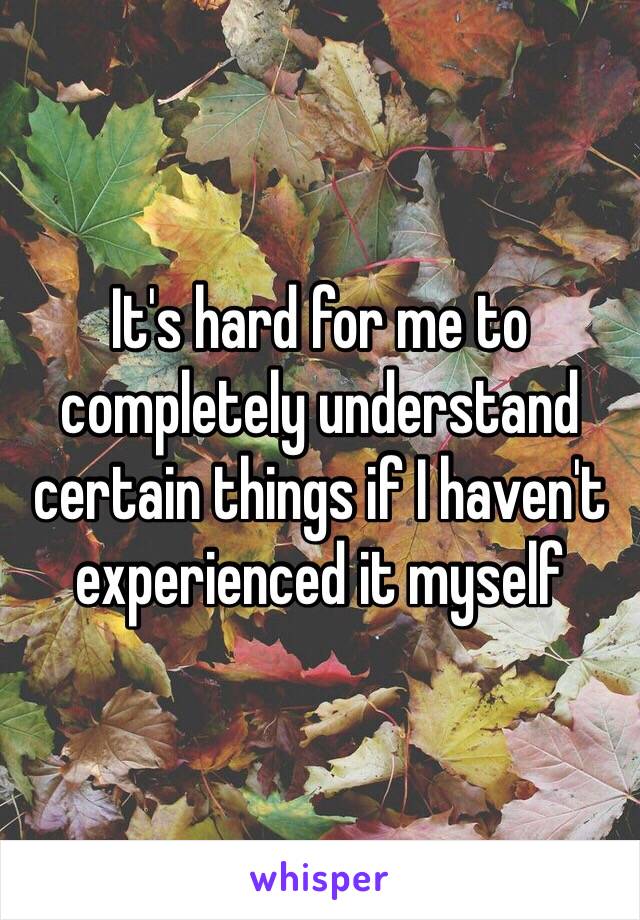 It's hard for me to completely understand certain things if I haven't experienced it myself