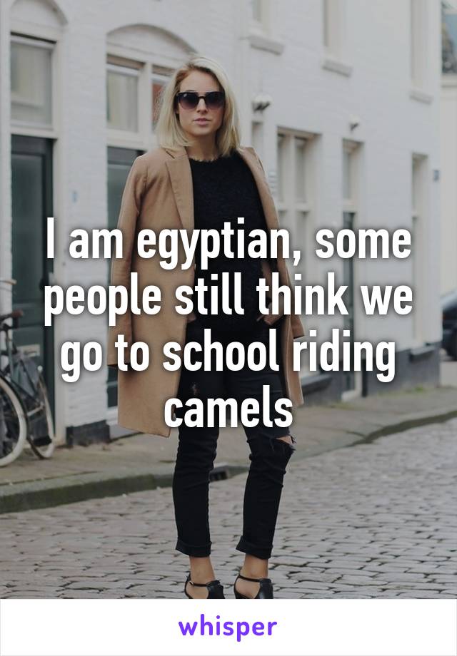 I am egyptian, some people still think we go to school riding camels