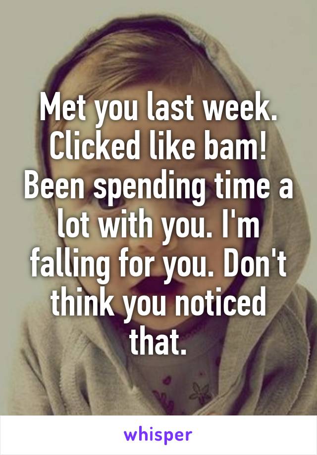 Met you last week. Clicked like bam! Been spending time a lot with you. I'm falling for you. Don't think you noticed that.