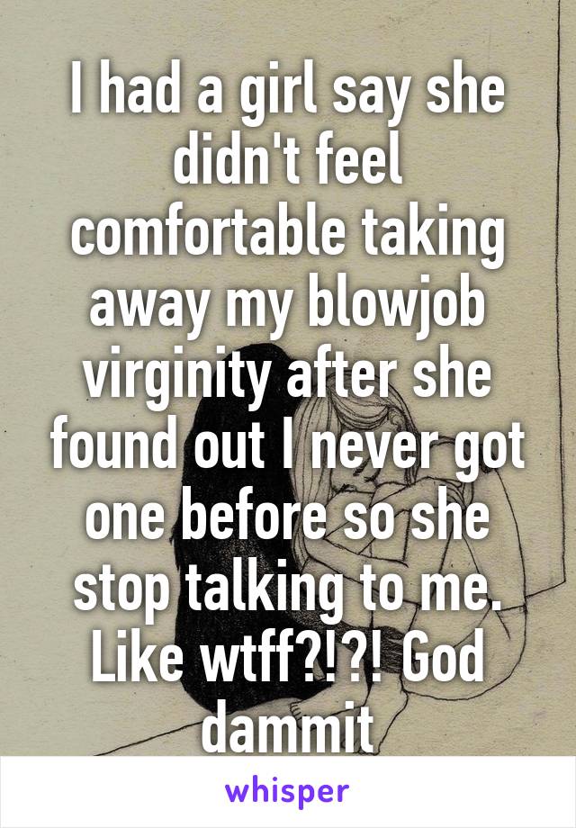 I had a girl say she didn't feel comfortable taking away my blowjob virginity after she found out I never got one before so she stop talking to me. Like wtff?!?! God dammit