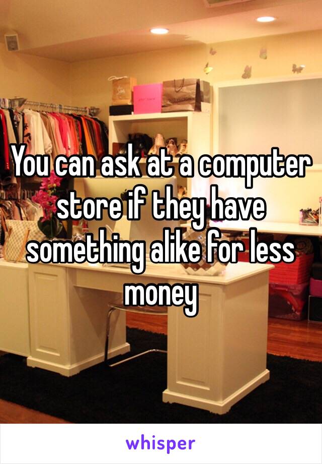 You can ask at a computer store if they have something alike for less money 