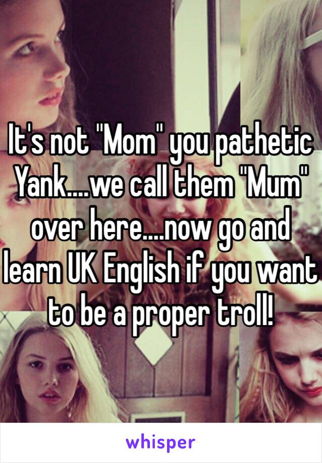 It's not "Mom" you pathetic Yank....we call them "Mum" over here....now go and learn UK English if you want to be a proper troll!