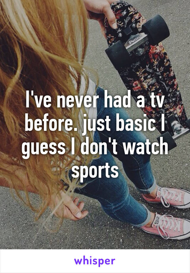 I've never had a tv before. just basic I guess I don't watch sports