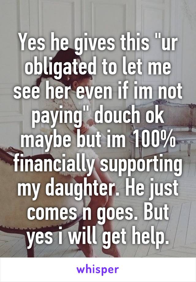 Yes he gives this "ur obligated to let me see her even if im not paying" douch ok maybe but im 100% financially supporting my daughter. He just comes n goes. But yes i will get help.