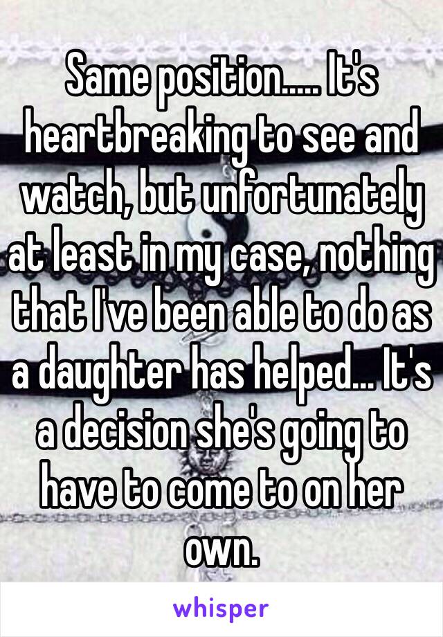 Same position..... It's heartbreaking to see and watch, but unfortunately at least in my case, nothing that I've been able to do as a daughter has helped... It's a decision she's going to have to come to on her own. 