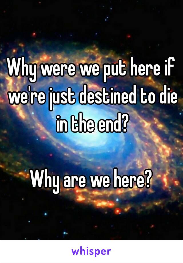 Why were we put here if we're just destined to die in the end?

Why are we here?