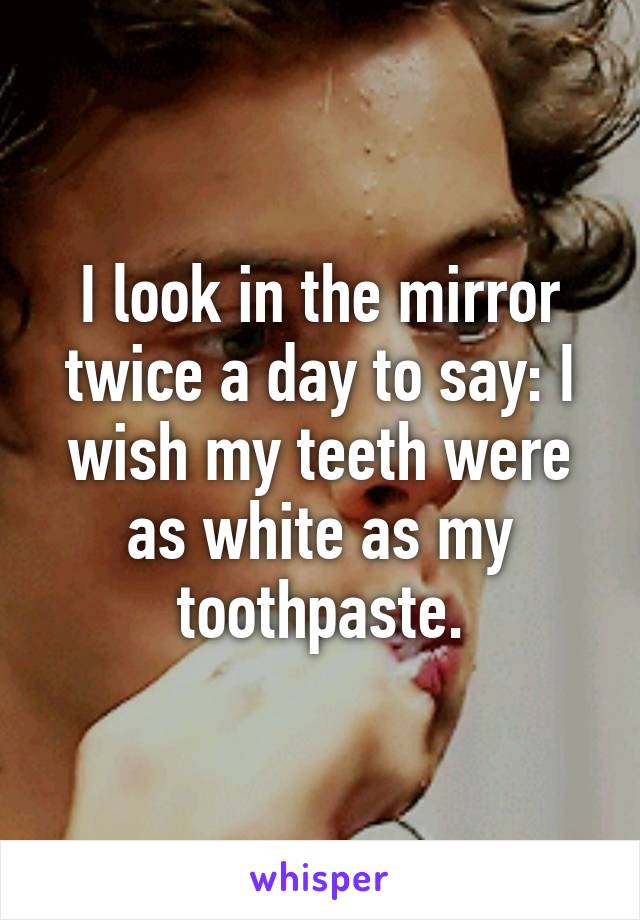 I look in the mirror twice a day to say: I wish my teeth were as white as my toothpaste.