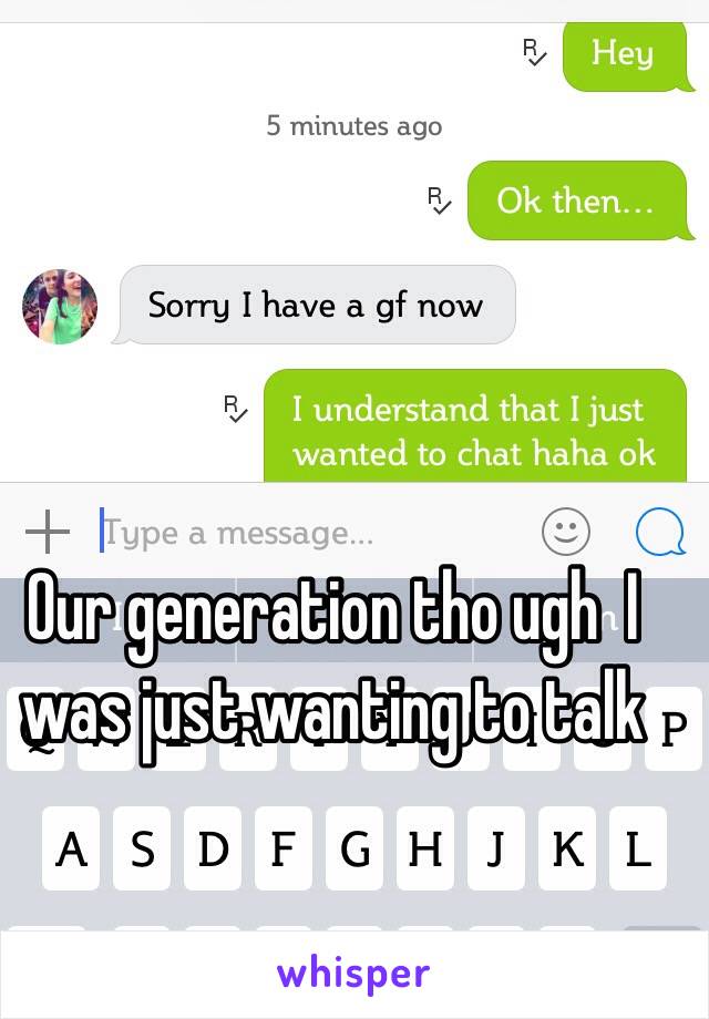 Our generation tho ugh  I was just wanting to talk 