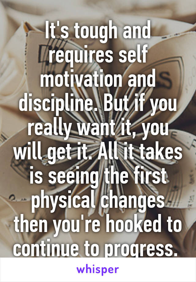 It's tough and requires self motivation and discipline. But if you really want it, you will get it. All it takes is seeing the first physical changes then you're hooked to continue to progress. 