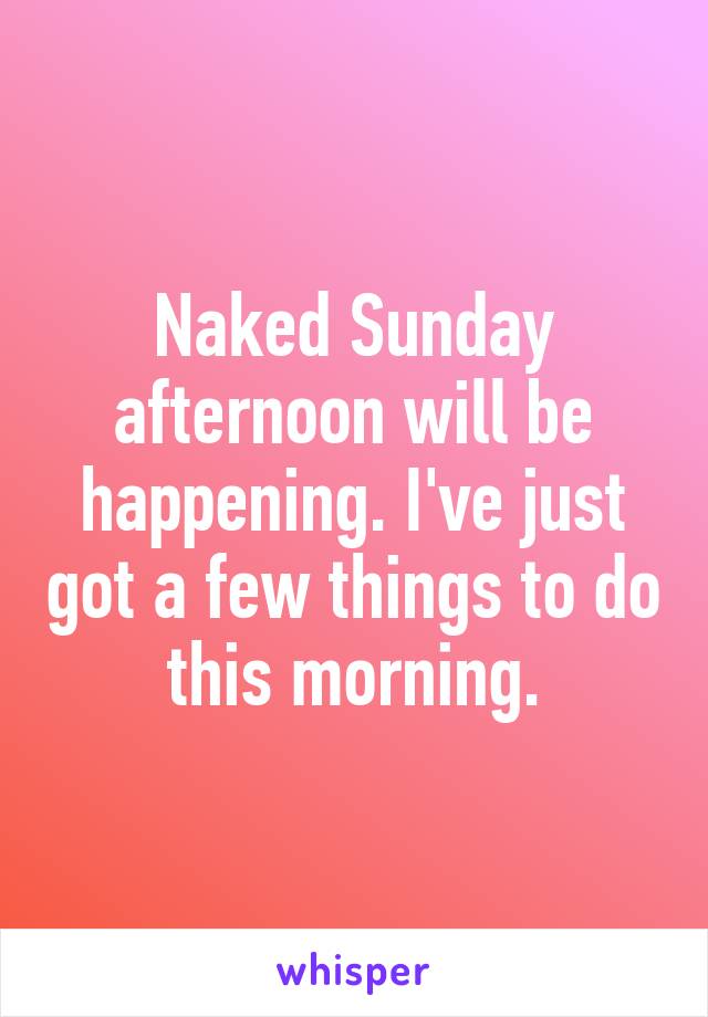 Naked Sunday afternoon will be happening. I've just got a few things to do this morning.