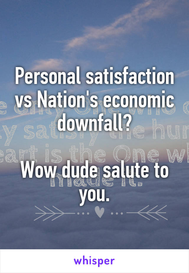 Personal satisfaction vs Nation's economic downfall?

Wow dude salute to you.