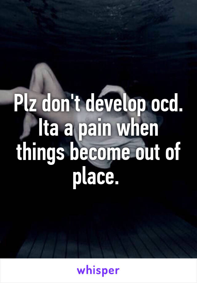 Plz don't develop ocd. Ita a pain when things become out of place. 