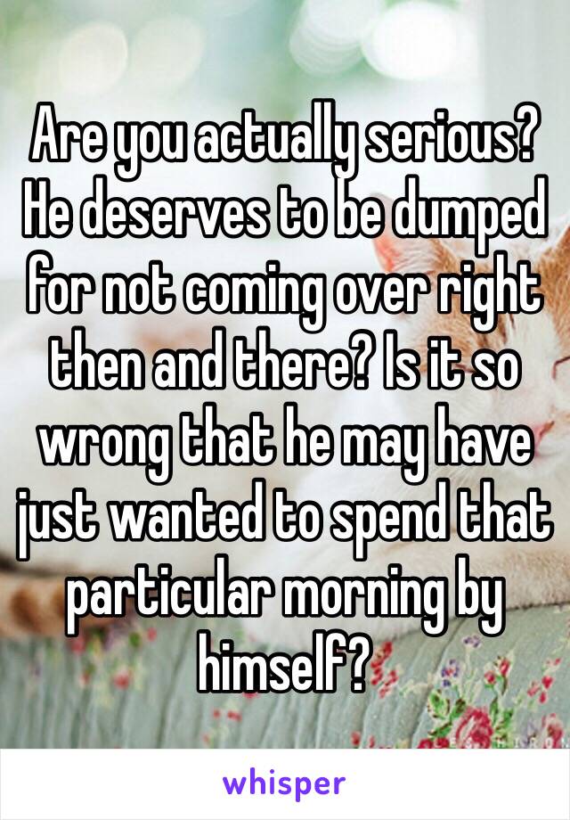 Are you actually serious? He deserves to be dumped for not coming over right then and there? Is it so wrong that he may have just wanted to spend that particular morning by himself?