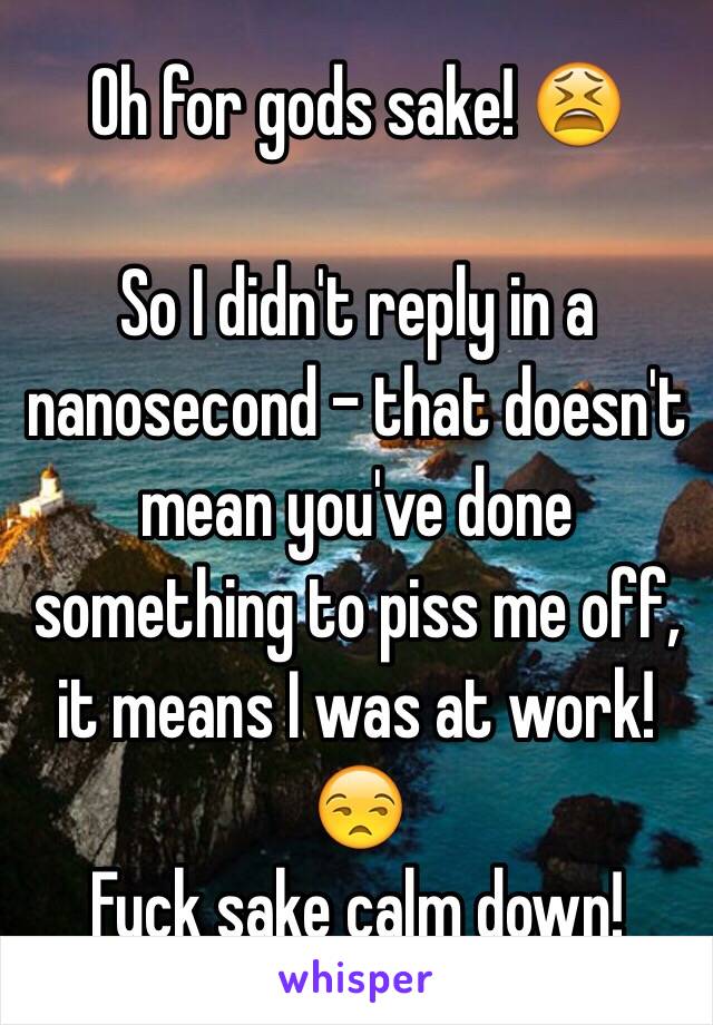 Oh for gods sake! 😫

So I didn't reply in a nanosecond - that doesn't mean you've done something to piss me off, it means I was at work! 😒
Fuck sake calm down!