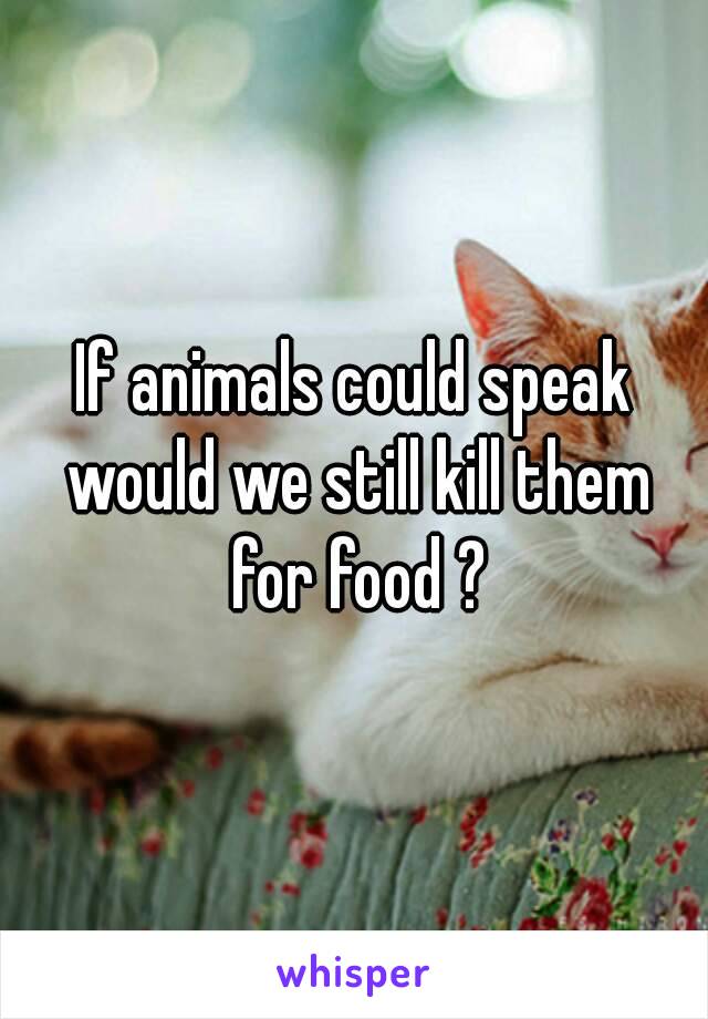 If animals could speak would we still kill them for food ?