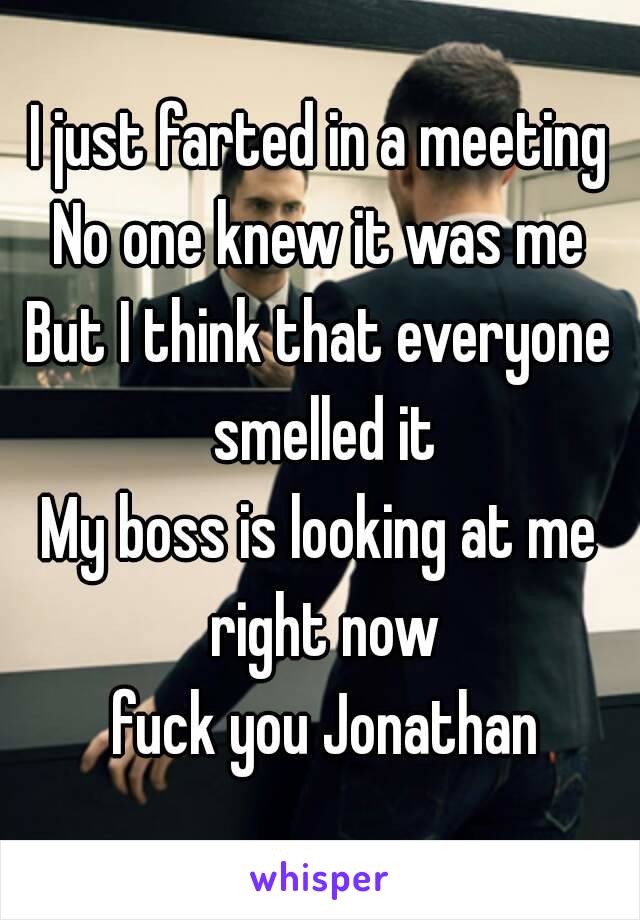 I just farted in a meeting
No one knew it was me
But I think that everyone smelled it
My boss is looking at me right now
 fuck you Jonathan