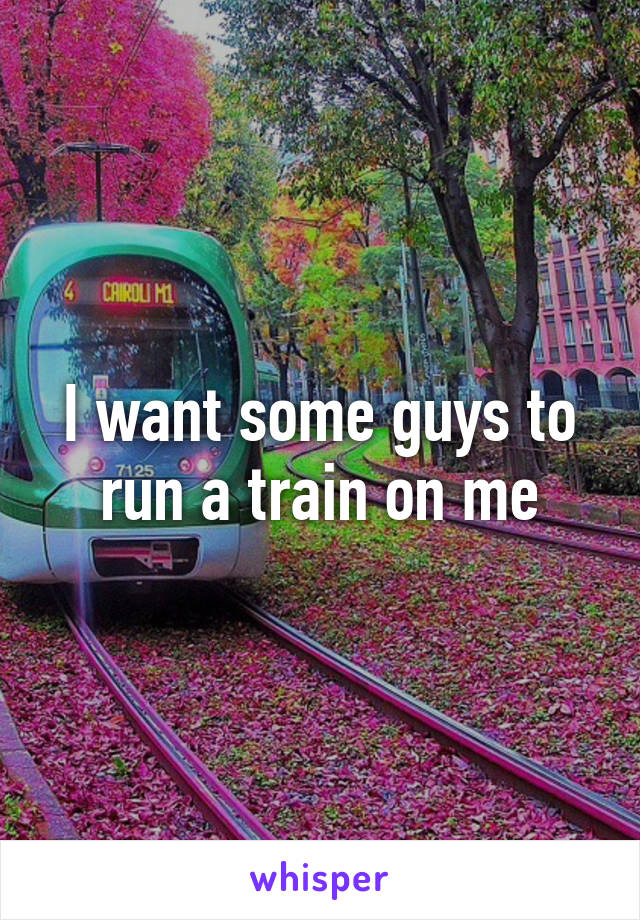 I want some guys to run a train on me