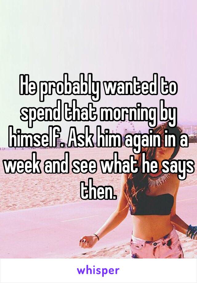 He probably wanted to spend that morning by himself. Ask him again in a week and see what he says then.