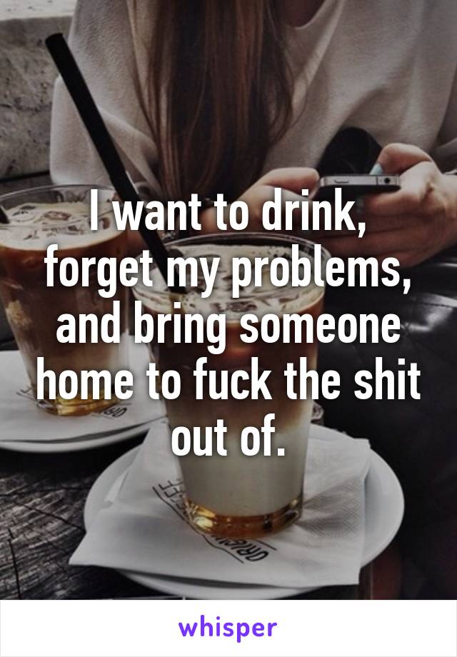 I want to drink, forget my problems, and bring someone home to fuck the shit out of.