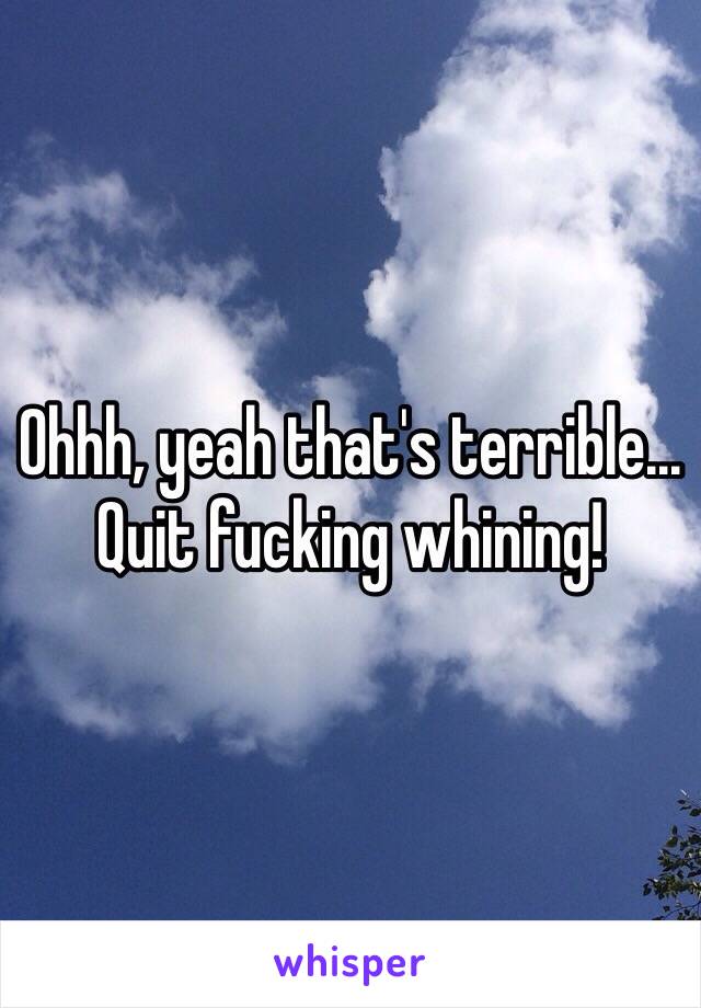 Ohhh, yeah that's terrible...
Quit fucking whining!