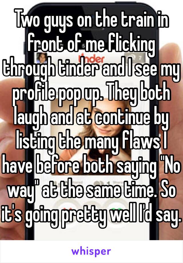 Two guys on the train in front of me flicking through tinder and I see my profile pop up. They both laugh and at continue by listing the many flaws I have before both saying "No way" at the same time. So it's going pretty well I'd say.