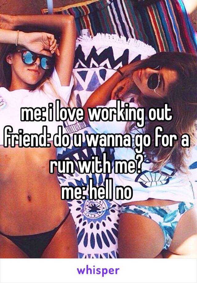 me: i love working out
friend: do u wanna go for a run with me?
me: hell no