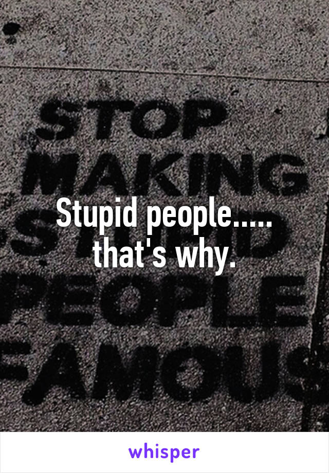 Stupid people..... that's why.