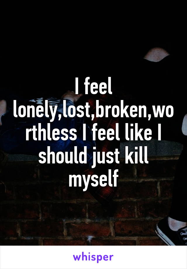 I feel lonely,lost,broken,worthless I feel like I should just kill myself