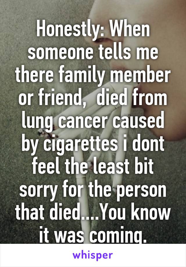 Honestly: When someone tells me there family member or friend,  died from lung cancer caused by cigarettes i dont feel the least bit sorry for the person that died....You know it was coming.