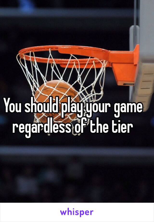 You should play your game regardless of the tier