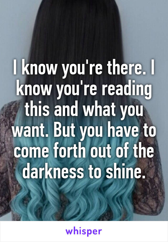 I know you're there. I know you're reading this and what you want. But you have to come forth out of the darkness to shine.