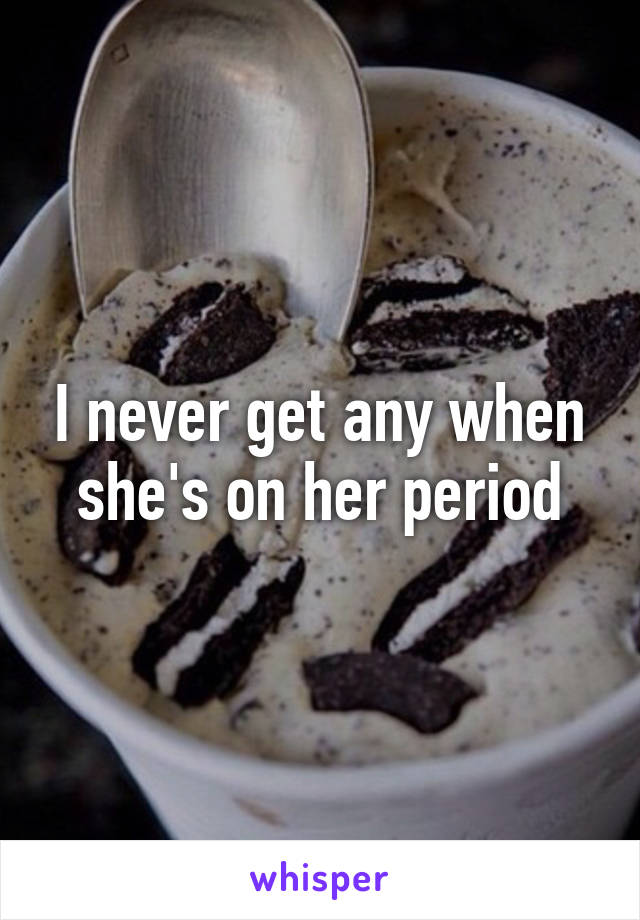 I never get any when she's on her period