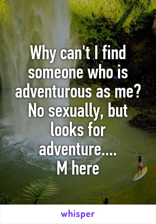 Why can't I find someone who is adventurous as me? No sexually, but looks for adventure....
M here