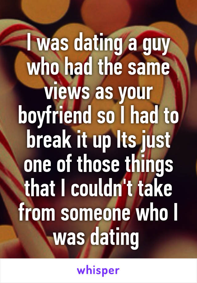 I was dating a guy who had the same views as your boyfriend so I had to break it up Its just one of those things that I couldn't take from someone who I was dating 