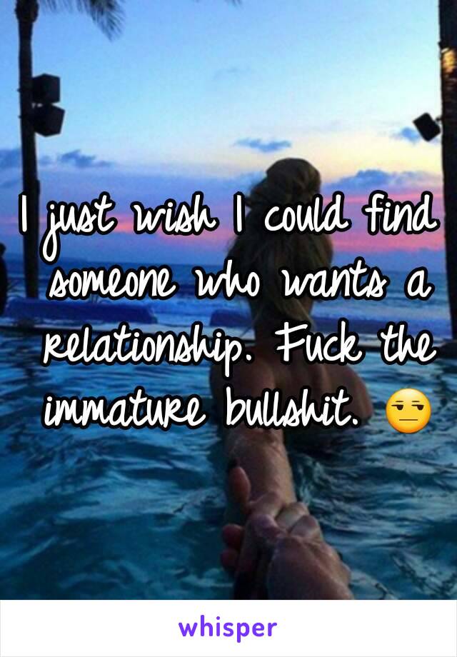 I just wish I could find someone who wants a relationship. Fuck the immature bullshit. 😒