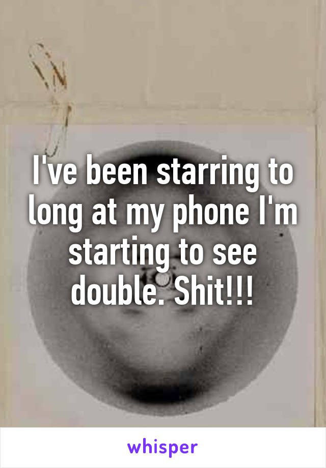 I've been starring to long at my phone I'm starting to see double. Shit!!!