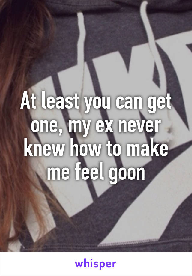 At least you can get one, my ex never knew how to make me feel goon