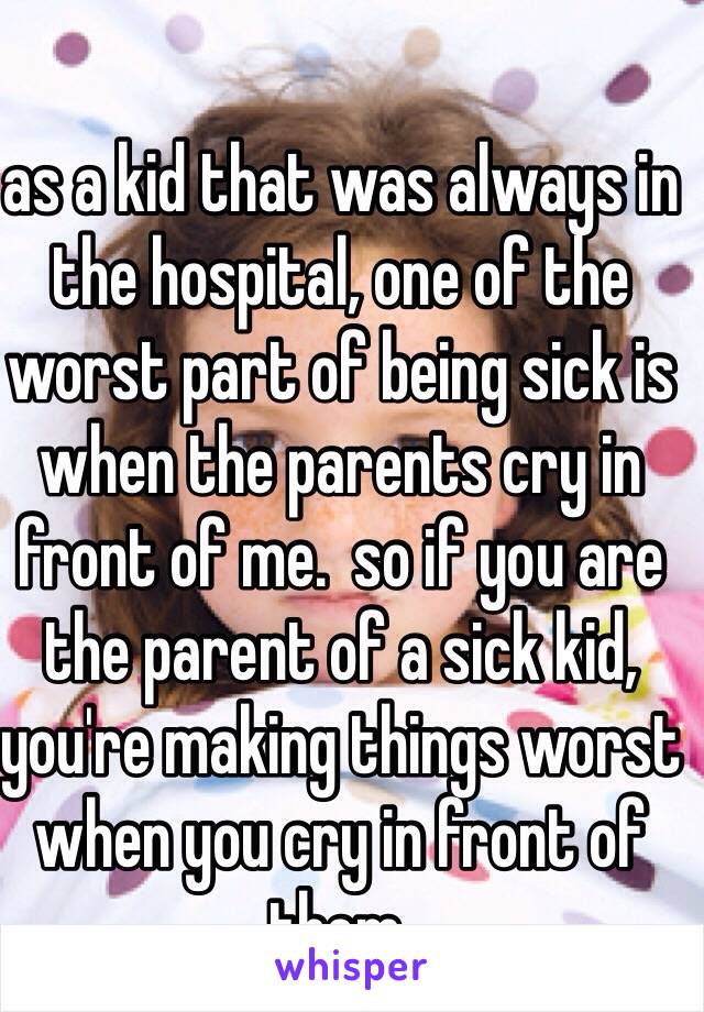 as a kid that was always in the hospital, one of the worst part of being sick is when the parents cry in front of me.  so if you are the parent of a sick kid, you're making things worst when you cry in front of them. 