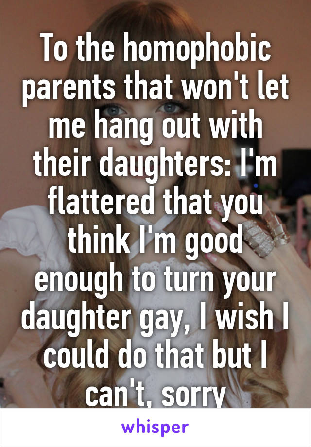 To the homophobic parents that won't let me hang out with their daughters: I'm flattered that you think I'm good enough to turn your daughter gay, I wish I could do that but I can't, sorry