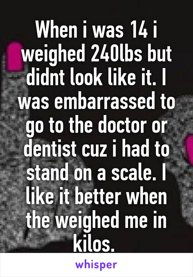 When i was 14 i weighed 240lbs but didnt look like it. I was embarrassed to go to the doctor or dentist cuz i had to stand on a scale. I like it better when the weighed me in kilos. 